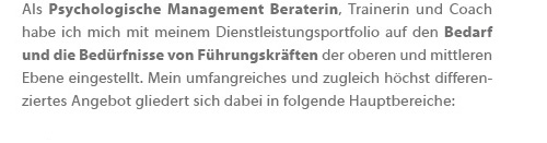 Als Psychologische Management Beraterin, Trainerin und Coach habe ich mich mit meinem Dienstleistungsportfolio auf den Bedarf und die Bedürfnisse von Führungskräften der oberen und mittleren Ebene eingestellt. Mein umfangreiches und zugleich höchst differenziertes Angebot gliedert sich dabei in folgende Hauptbereiche: